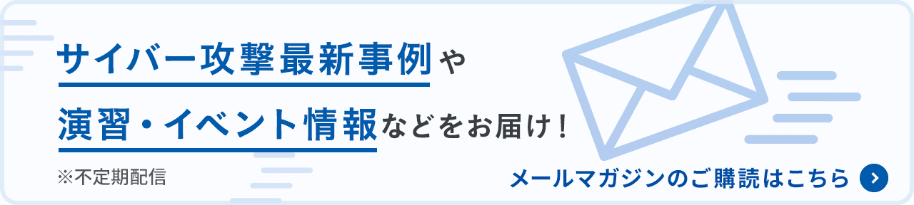 サイバー攻撃最新事例や演習・イベント情報などをお届け！※不定期配信　メールマガジンの購読はこちら