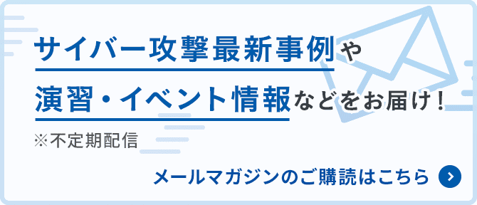 サイバー攻撃最新事例や演習・イベント情報などをお届け！※不定期配信　メールマガジンの購読はこちら