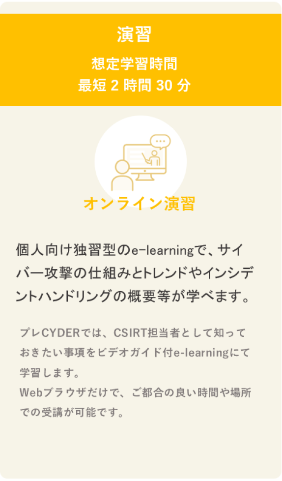 プレCYDER 想定学習時間 最短2時間30分  個人向け独習型のe-learningで、サイバー攻撃の仕組みとトレンドやインシデントハンドリングの概要等が学べます。 演習項目：ハンズオン