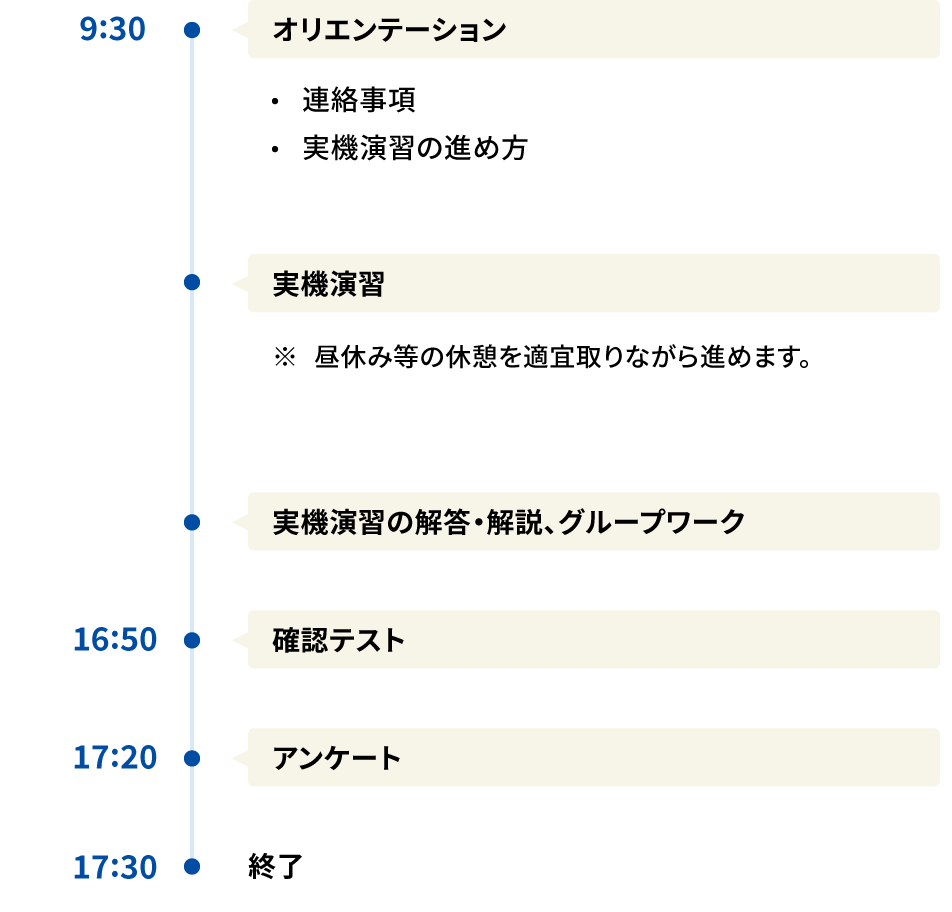 Aコース 9:30 ・オリエンテーション 連絡事項 実機演習の進め方 ・実機演習 ※昼休み等の休憩を適宜取りながら進めます。 ・実機演習の解答・解説、グループワーク 16:50 確認テスト 17:20 アンケート 17:30 終了 時間はおおよその目安です。開催回によって開始時間や終了時間等が異なる場合がございます。また、終了時間は、当日の進行によって多少前後することがございます。