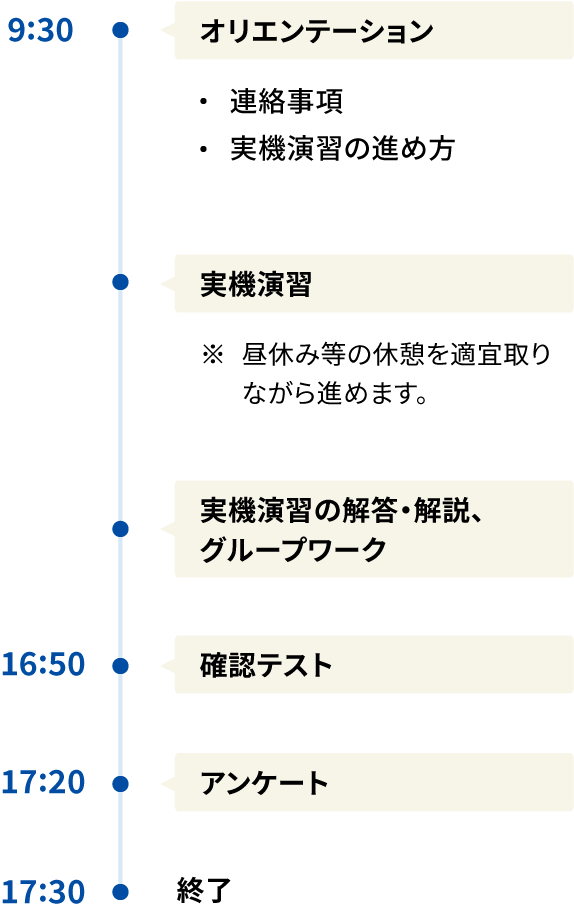 Aコース 9:30 ・オリエンテーション 連絡事項 実機演習の進め方 ・実機演習 ※昼休み等の休憩を適宜取りながら進めます。 ・実機演習の解答・解説、グループワーク 16:50 確認テスト 17:20 アンケート 17:30 終了 時間はおおよその目安です。開催回によって開始時間や終了時間等が異なる場合がございます。また、終了時間は、当日の進行によって多少前後することがございます。